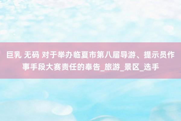 巨乳 无码 对于举办临夏市第八届导游、提示员作事手段大赛责任的奉告_旅游_景区_选手