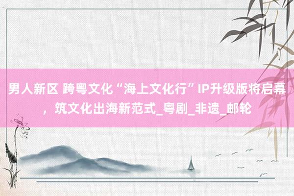 男人新区 跨粤文化“海上文化行”IP升级版将启幕，筑文化出海新范式_粤剧_非遗_邮轮