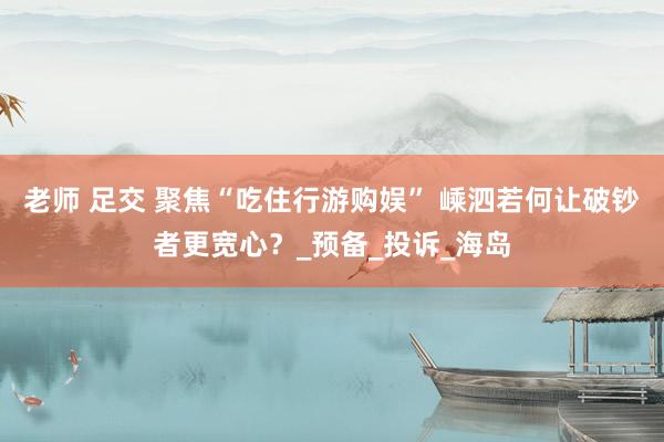 老师 足交 聚焦“吃住行游购娱” 嵊泗若何让破钞者更宽心？_预备_投诉_海岛