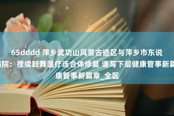 65dddd 萍乡武功山风景古迹区与萍乡市东说念主民病院：捏续鼓舞医疗连合体修复 谱写下层健康管事新篇章_全区
