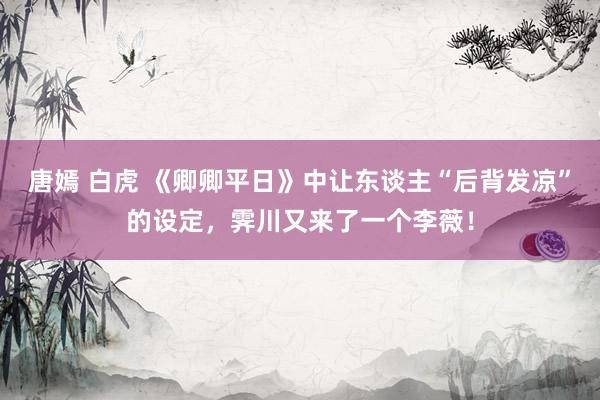 唐嫣 白虎 《卿卿平日》中让东谈主“后背发凉”的设定，霁川又来了一个李薇！