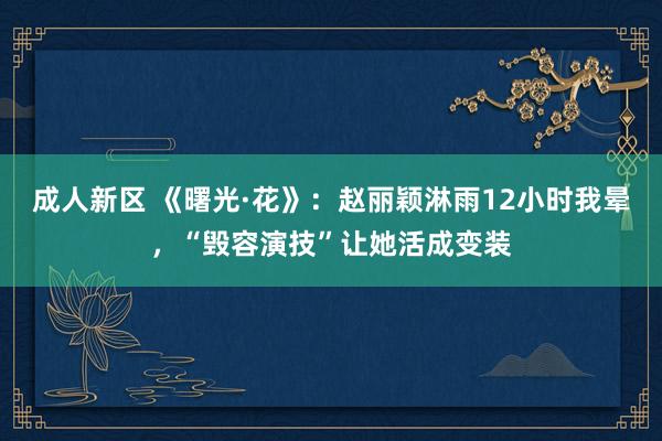 成人新区 《曙光·花》：赵丽颖淋雨12小时我晕，“毁容演技”让她活成变装
