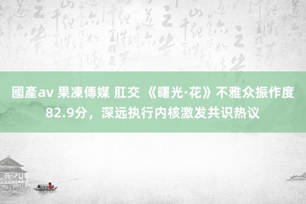 國產av 果凍傳媒 肛交 《曙光·花》不雅众振作度82.9分，深远执行内核激发共识热议