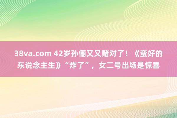 38va.com 42岁孙俪又又赌对了！《蛮好的东说念主生》“炸了”，女二号出场是惊喜