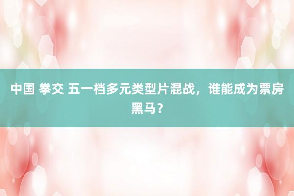 中国 拳交 五一档多元类型片混战，谁能成为票房黑马？