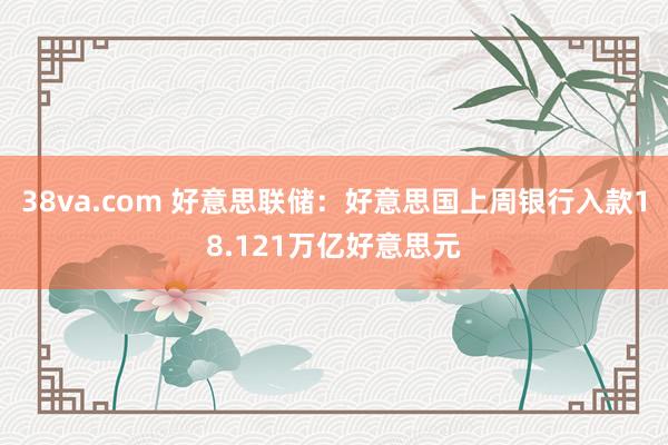 38va.com 好意思联储：好意思国上周银行入款18.121万亿好意思元