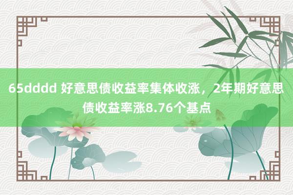 65dddd 好意思债收益率集体收涨，2年期好意思债收益率涨8.76个基点