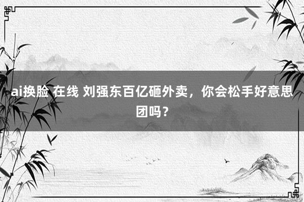 ai换脸 在线 刘强东百亿砸外卖，你会松手好意思团吗？