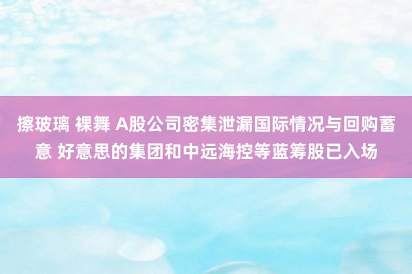 擦玻璃 裸舞 A股公司密集泄漏国际情况与回购蓄意 好意思的集团和中远海控等蓝筹股已入场