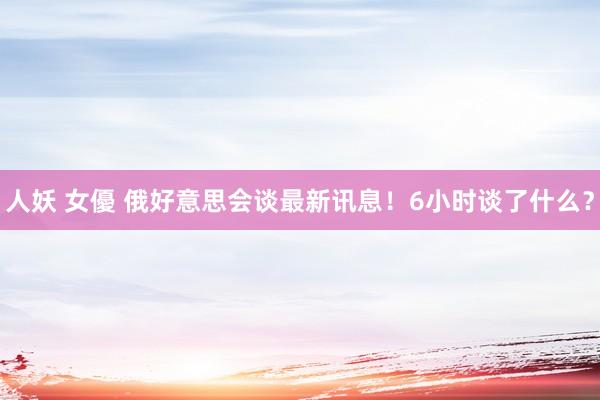 人妖 女優 俄好意思会谈最新讯息！6小时谈了什么？