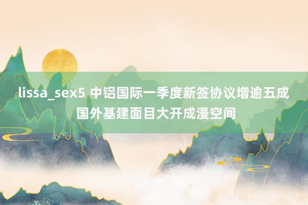 lissa_sex5 中铝国际一季度新签协议增逾五成 国外基建面目大开成漫空间