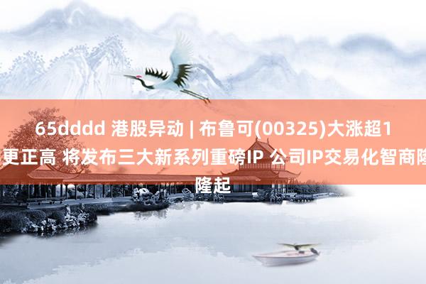 65dddd 港股异动 | 布鲁可(00325)大涨超18%更正高 将发布三大新系列重磅IP 公司IP交易化智商隆起