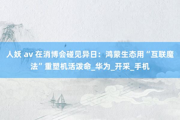 人妖 av 在消博会碰见异日：鸿蒙生态用“互联魔法”重塑机活泼命_华为_开采_手机