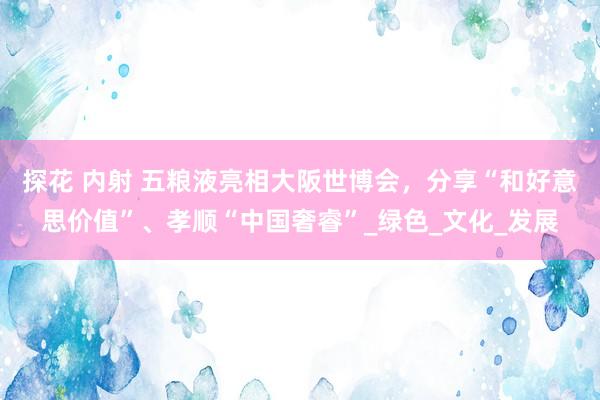 探花 内射 五粮液亮相大阪世博会，分享“和好意思价值”、孝顺“中国奢睿”_绿色_文化_发展
