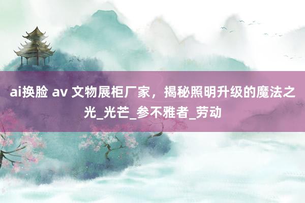 ai换脸 av 文物展柜厂家，揭秘照明升级的魔法之光_光芒_参不雅者_劳动