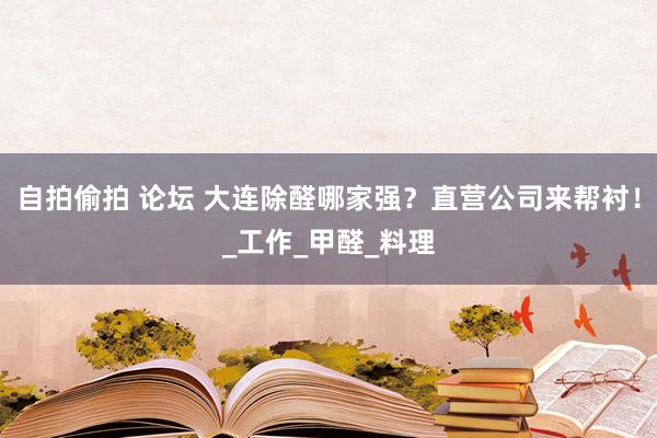 自拍偷拍 论坛 大连除醛哪家强？直营公司来帮衬！_工作_甲醛_料理