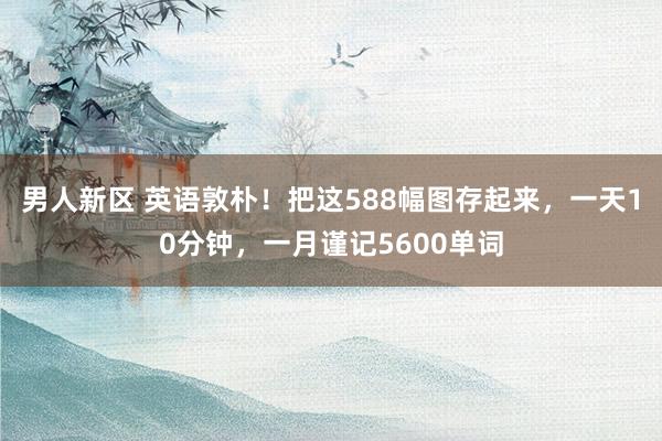 男人新区 英语敦朴！把这588幅图存起来，一天10分钟，一月谨记5600单词