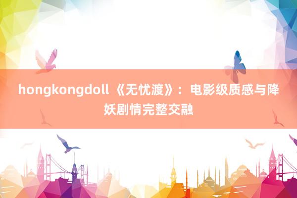 hongkongdoll 《无忧渡》：电影级质感与降妖剧情完整交融