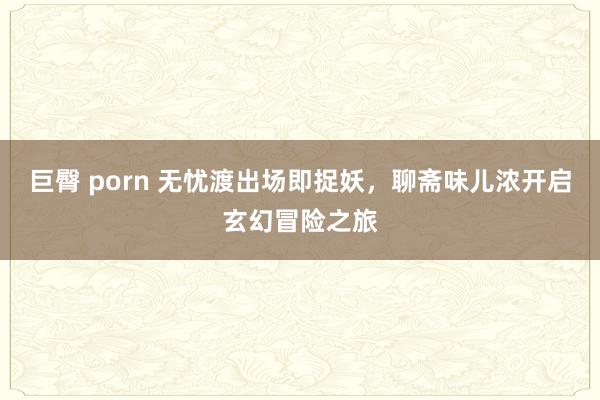 巨臀 porn 无忧渡出场即捉妖，聊斋味儿浓开启玄幻冒险之旅