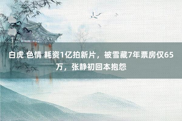 白虎 色情 耗资1亿拍新片，被雪藏7年票房仅65万，张静初回本抱怨