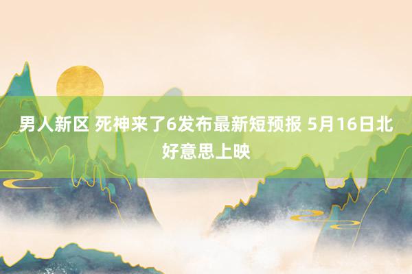 男人新区 死神来了6发布最新短预报 5月16日北好意思上映