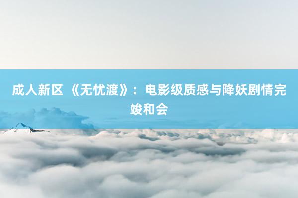 成人新区 《无忧渡》：电影级质感与降妖剧情完竣和会