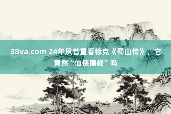 38va.com 24年夙昔重看徐克《蜀山传》，它竟然“仙侠巅峰”吗