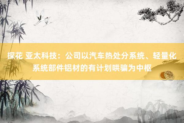探花 亚太科技：公司以汽车热处分系统、轻量化系统部件铝材的有计划哄骗为中枢