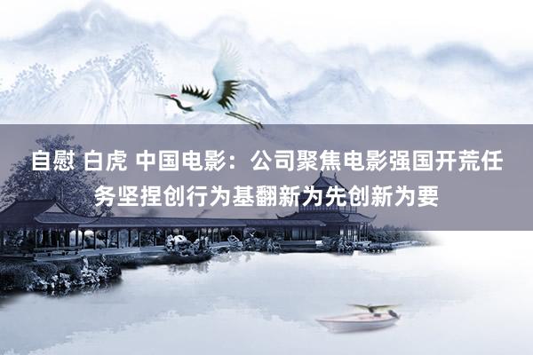 自慰 白虎 中国电影:公司聚焦电影强国开荒任务坚捏创行为基翻新为先创新为要