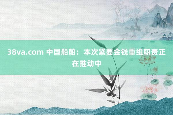 38va.com 中国船舶：本次紧要金钱重组职责正在推动中