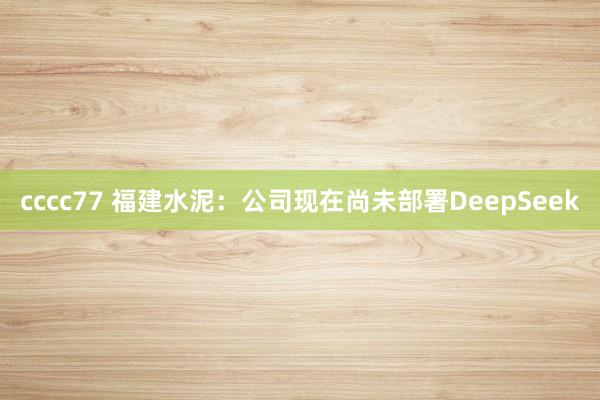 cccc77 福建水泥：公司现在尚未部署DeepSeek