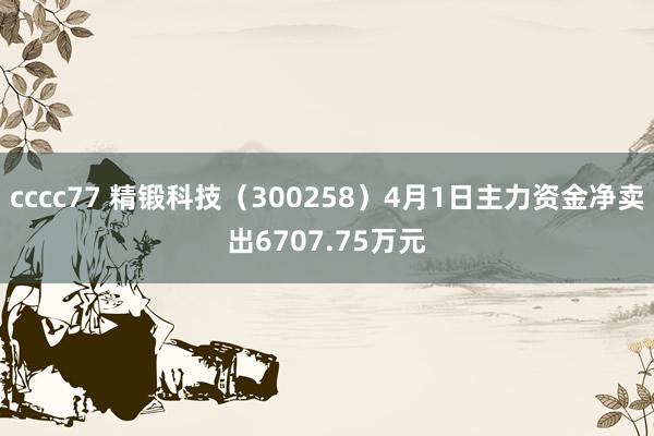 cccc77 精锻科技（300258）4月1日主力资金净卖出6707.75万元