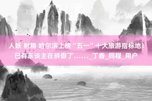 人妖 射精 哈尔滨上榜“五一”十大旅游指标地！已有东谈主在拼假了……_丁香_同程_用户