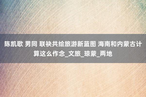 陈凯歌 男同 联袂共绘旅游新蓝图 海南和内蒙古计算这么作念_文旅_琼蒙_两地
