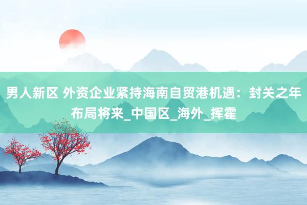 男人新区 外资企业紧持海南自贸港机遇：封关之年布局将来_中国区_海外_挥霍