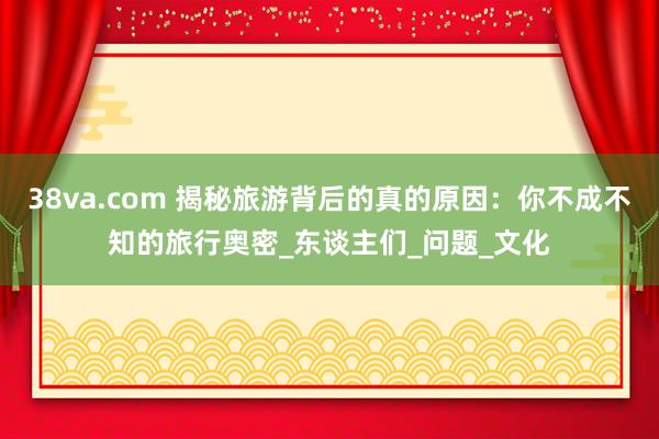 38va.com 揭秘旅游背后的真的原因：你不成不知的旅行奥密_东谈主们_问题_文化