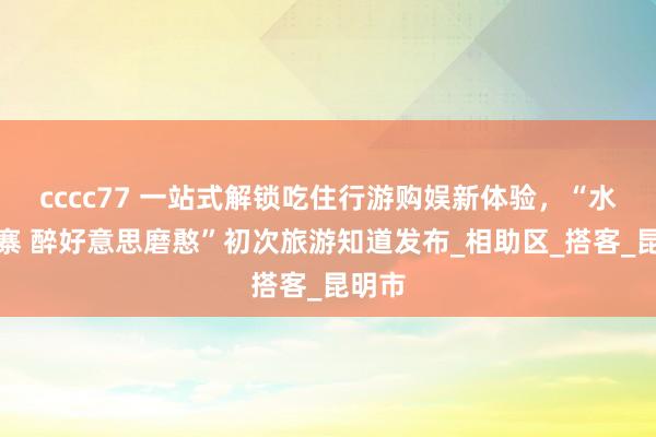 cccc77 一站式解锁吃住行游购娱新体验，“水润千寨 醉好意思磨憨”初次旅游知道发布_相助区_搭客_昆明市