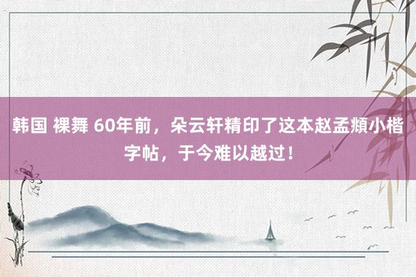 韩国 裸舞 60年前，朵云轩精印了这本赵孟頫小楷字帖，于今难以越过！