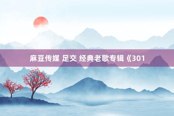 麻豆传媒 足交 经典老歌专辑《301