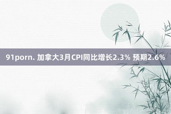 91porn. 加拿大3月CPI同比增长2.3% 预期2.6%