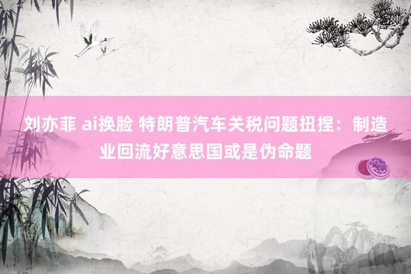 刘亦菲 ai换脸 特朗普汽车关税问题扭捏：制造业回流好意思国或是伪命题