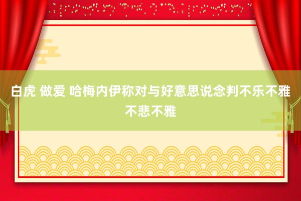 白虎 做爱 哈梅内伊称对与好意思说念判不乐不雅不悲不雅