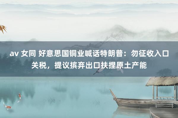 av 女同 好意思国铜业喊话特朗普：勿征收入口关税，提议摈弃出口扶捏原土产能