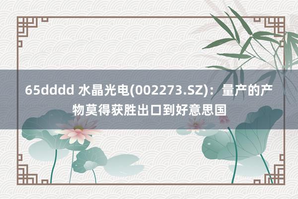 65dddd 水晶光电(002273.SZ)：量产的产物莫得获胜出口到好意思国
