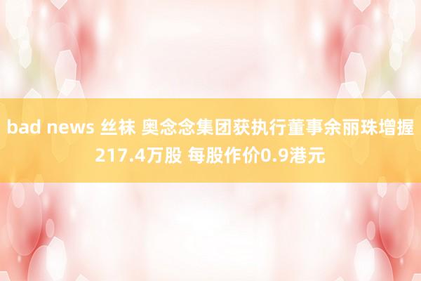 bad news 丝袜 奥念念集团获执行董事余丽珠增握217.4万股 每股作价0.9港元