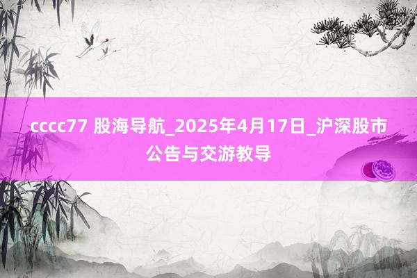 cccc77 股海导航_2025年4月17日_沪深股市公告与交游教导