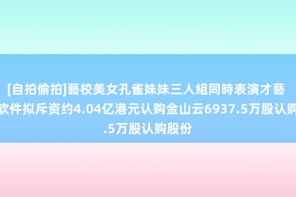 [自拍偷拍]藝校美女孔雀妹妹三人組同時表演才藝 金山软件拟斥资约4.04亿港元认购金山云6937.5万股认购股份