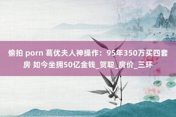 偷拍 porn 葛优夫人神操作：95年350万买四套房 如今坐拥50亿金钱_贺聪_房价_三环