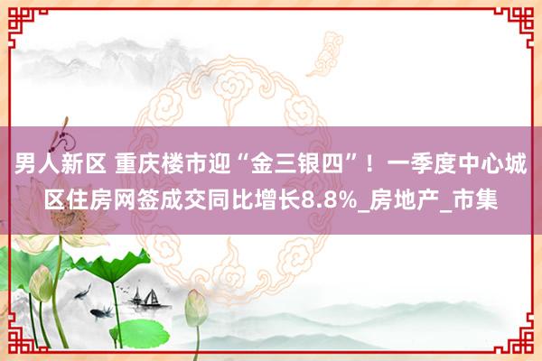 男人新区 重庆楼市迎“金三银四”！一季度中心城区住房网签成交同比增长8.8%_房地产_市集