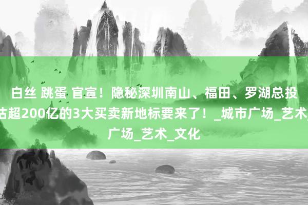 白丝 跳蛋 官宣！隐秘深圳南山、福田、罗湖总投资预估超200亿的3大买卖新地标要来了！_城市广场_艺术_文化